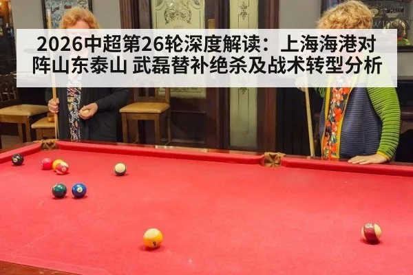 2026中超第26轮深度解读:上海海港对阵山东泰山 武磊替补绝杀及战术转型分析