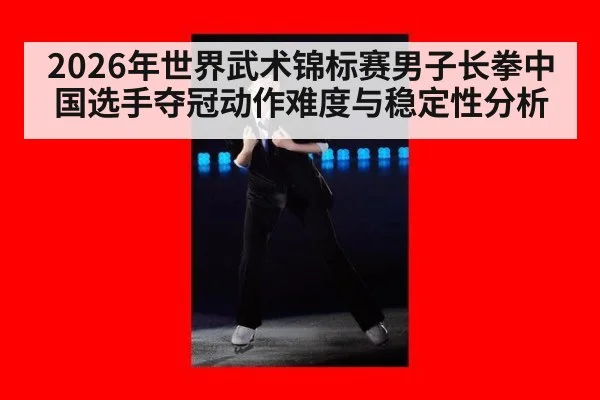 2026年世界武术锦标赛男子长拳中国选手夺冠动作难度与稳定性分析